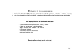 Eliminación de inmunodepresores:
- Consumir alimentos 100% naturales, sin contaminación de químicos, solventes o metales pesados
- No consumir saborizantes, colorantes, conservadores, endulcorantes, aromatizantes artificiales
En la preparación de alimentos no usar:
- Utensilios metálicos para cocinar, servir y comer
- Agua del refrigerador o del congelador
- Agua caliente de la cafetera o de la llave
- Termos de plástico
- Cacerolas de acero inoxidable
- Instrumentos con zinc
Extremadamente urgente eliminar:
104
 