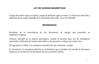 LEY DE CARGAS MAGNETICAS
Cargas del mismo signo se repelen, cargas de diferente signo se atraen. La fuerza de atracción y
repulsión de las cargas depende de la separación entre ellas. (Ley de Coloumb)
RESONANCIA
Resultado de la coincidencia de dos frecuencias de energía que coinciden en
amplitud y longitud.
Término utilizado en el aspecto psicológico, cuando la persona hace uso de inteligencia
emocional e influencia de manera motivadora a las personas o colegas que están cerca.
En ingeniería se refiere a la resonancia mecánica de una estructura o cuerpo.
En electrónica, la resonancia eléctrica es el fenómeno que se produce al coincidir la frecuencia
propia de un circuito con la frecuencia de una excitación externa.
5
 