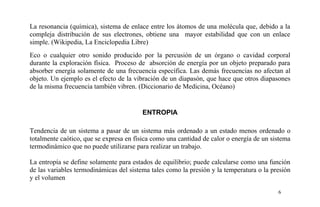 La resonancia (química), sistema de enlace entre los átomos de una molécula que, debido a la
compleja distribución de sus electrones, obtiene una mayor estabilidad que con un enlace
simple. (Wikipedia, La Enciclopedia Libre)
Eco o cualquier otro sonido producido por la percusión de un órgano o cavidad corporal
durante la exploración física. Proceso de absorción de energía por un objeto preparado para
absorber energía solamente de una frecuencia específica. Las demás frecuencias no afectan al
objeto. Un ejemplo es el efecto de la vibración de un diapasón, que hace que otros diapasones
de la misma frecuencia también vibren. (Diccionario de Medicina, Océano)
ENTROPIA
Tendencia de un sistema a pasar de un sistema más ordenado a un estado menos ordenado o
totalmente caótico, que se expresa en física como una cantidad de calor o energía de un sistema
termodinámico que no puede utilizarse para realizar un trabajo.
La entropía se define solamente para estados de equilibrio; puede calcularse como una función
de las variables termodinámicas del sistema tales como la presión y la temperatura o la presión
y el volumen
6
 