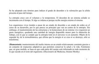 Se ha adoptado este término para indicar el grado de desorden o la valoración que la célula
presenta al paso del tiempo.
La entropía crece con el volumen y la temperatura. El desorden de un sistema aislado se
incrementa con el tiempo. Si algo se ordena es porque recibe energía externa al sistema.
Los organismos vivos tienden a pasar de un estado de desorden a un estado de orden en el
curso de su desarrollo, por lo que parece en principio que van en contra de la entropía. Sin
embargo, el mantenimiento de las estructuras y la homeostasis de un sistema vivo requieren un
gasto energético, quedando una cantidad de energía disponible menor para la obtención de
trabajo, con lo que se cumple que la entropía total en el universo va en aumento. Objeto de la
segunda ley de la termodinámica, que afirma que la energía ni se crea ni se destruye, sólo se
transforma.
(Homeostasis: mantenimiento del medio interno en un estado relativamente constante gracias a
un conjunto de respuestas adaptativas que permiten conservar la salud y la vida. Fenómeno
que, en gran medida, se basa en que cada parte del cuerpo está informada en todo momento de
lo que sucede en el resto del organismo. (Diccionario de Medicina, Océano Mosby)
7
 