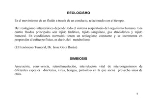 REOLOGISMO
Es el movimiento de un fluido a través de un conducto, relacionado con el tiempo.
Del reologismo intratoráxico depende todo el sistema respiratorio del organismo humano. Los
cuatro fluidos principales son tejido linfático, tejido sanguíneo, gas atmosférico y tejido
humoral. En condiciones normales tienen un reologismo constante y se incrementa en
proporción al esfuerzo físico, es decir, del metabolismo
(El Fenómeno Tumoral, Dr. Isaac Goiz Durán)
SIMBIOSIS
Asociación, convivencia, retroalimentación, interrelación vital de microorganismos de
diferentes especies -bacterias, virus, hongos, parásitos- en la que sacan provecho unos de
otros.
8
 