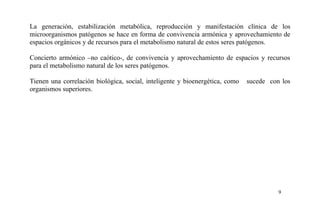 La generación, estabilización metabólica, reproducción y manifestación clínica de los
microorganismos patógenos se hace en forma de convivencia armónica y aprovechamiento de
espacios orgánicos y de recursos para el metabolismo natural de estos seres patógenos.
Concierto armónico –no caótico-, de convivencia y aprovechamiento de espacios y recursos
para el metabolismo natural de los seres patógenos.
Tienen una correlación biológica, social, inteligente y bioenergética, como sucede con los
organismos superiores.
9
 