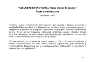 “SEGURIDAD BIOENERGETICA. Piedra angular del servicio”
Álvaro Echeverría Zuno
-Elementos clave-
-Concepto nuevo y planteamiento ético-funcional que reconoce la eficacia, generosidad e
inocuidad del Biomagnetismo y la Bioenergética y, al mismo tiempo y sin regateos, postula el
compromiso de proceder en escrupulosa observación de principios, detalles y consecuencias,
en aras de un servicio terapéutico profesional, autocrítico, sincero, eficiente, integral,
impecable y humanista; de un servicio con bases deontológicas, en conciencia y con autoridad
moral. Es una herramienta para solventar vacíos y dislates.
-Término orientado en el sentido de advertir normas y valores, de anotar lineamientos y
delinear recomendaciones; así como señalar errores y repercusiones, para anticiparse y
evitarlos del todo. El rechazo de tesis y costumbres contrarias a la honradez, la honestidad y el
bienestar juega un papel central.
10
 