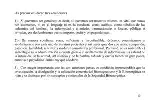 -Es preciso satisfacer tres condiciones.
1).- Si queremos ser genuinos; es decir, si queremos ser nosotros mismos, es vital que nunca
nos asumamos, ni en el lenguaje ni en la conducta, como acólitos, como súbditos de las
industrias del hambre, la enfermedad y el miedo; transnacionales o locales, públicas ó
privadas, por deslumbrantes que su imperio, poder y propaganda sean.
2).- De manera cotidiana, veraz, suficiente e inconfundible, debemos comunicarnos y
solidarizarnos con cada uno de nuestros pacientes y sus seres queridos con amor, compasión,
paciencia, humildad, sencillez y madurez normativa y profesional. Por tanto, no es sostenible el
subterfugio ni la administración a cuenta gotas ó el ocultamiento de información. La calidad de
la intención, de la actitud, del silencio y de la palabra hablada y escrita tienen un gran poder,
curativo o perjudicial. Jamás hay que olvidarlo.
3).- Con mayor importancia que las dos anteriores juntas, es condición imprescindible que la
investigación, la divulgación y la aplicación concreta del Biomagnetismo y la Bioenergética se
rijan y se distingan por los conceptos y contenidos de la Seguridad Bioenergética.
12
 