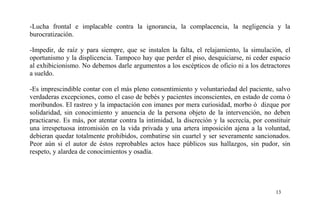 -Lucha frontal e implacable contra la ignorancia, la complacencia, la negligencia y la
burocratización.
-Impedir, de raíz y para siempre, que se instalen la falta, el relajamiento, la simulación, el
oportunismo y la displicencia. Tampoco hay que perder el piso, desquiciarse, ni ceder espacio
al exhibicionismo. No debemos darle argumentos a los escépticos de oficio ni a los detractores
a sueldo.
-Es imprescindible contar con el más pleno consentimiento y voluntariedad del paciente, salvo
verdaderas excepciones, como el caso de bebés y pacientes inconscientes, en estado de coma ó
moribundos. El rastreo y la impactación con imanes por mera curiosidad, morbo ó dizque por
solidaridad, sin conocimiento y anuencia de la persona objeto de la intervención, no deben
practicarse. Es más, por atentar contra la intimidad, la discreción y la secrecía, por constituir
una irrespetuosa intromisión en la vida privada y una artera imposición ajena a la voluntad,
debieran quedar totalmente prohibidos, combatirse sin cuartel y ser severamente sancionados.
Peor aún si el autor de éstos reprobables actos hace públicos sus hallazgos, sin pudor, sin
respeto, y alardea de conocimientos y osadía.
13
 