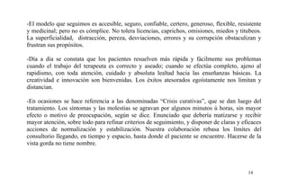 -El modelo que seguimos es accesible, seguro, confiable, certero, generoso, flexible, resistente
y medicinal; pero no es cómplice. No tolera licencias, caprichos, omisiones, miedos y titubeos.
La superficialidad, distracción, pereza, desviaciones, errores y su corrupción obstaculizan y
frustran sus propósitos.
-Día a día se constata que los pacientes resuelven más rápida y fácilmente sus problemas
cuando el trabajo del terapeuta es correcto y aseado; cuando se efectúa completo, ajeno al
rapidismo, con toda atención, cuidado y absoluta lealtad hacia las enseñanzas básicas. La
creatividad e innovación son bienvenidas. Los éxitos atesorados egoístamente nos limitan y
distancian.
-En ocasiones se hace referencia a las denominadas “Crisis curativas”, que se dan luego del
tratamiento. Los síntomas y las molestias se agravan por algunos minutos ú horas, sin mayor
efecto o motivo de preocupación, según se dice. Enunciado que debería matizarse y recibir
mayor atención, sobre todo para refinar criterios de seguimiento, y disponer de claras y eficaces
acciones de normalización y estabilización. Nuestra colaboración rebasa los límites del
consultorio llegando, en tiempo y espacio, hasta donde el paciente se encuentre. Hacerse de la
vista gorda no tiene nombre.
14
 