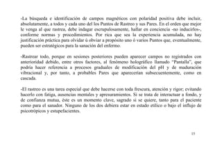 -La búsqueda e identificación de campos magnéticos con polaridad positiva debe incluir,
absolutamente, a todos y cada uno del los Puntos de Rastreo y sus Pares. En el orden que mejor
le venga al que rastrea, debe indagar escrupulosamente, hallar en conciencia -no inducirlos-,
conforme normas y procedimientos. Por rica que sea la experiencia acumulada, no hay
justificación práctica para olvidar ú obviar a propósito uno ó varios Puntos que, eventualmente,
pueden ser estratégicos para la sanación del enfermo.
-Rastrear todo, porque en sesiones posteriores pueden aparecer campos no registrados con
anterioridad debido, entre otros factores, al fenómeno holográfico llamado “Pantalla”, que
podría hacer referencia a procesos graduales de modificación del pH y de maduración
vibracional y, por tanto, a probables Pares que aparecerían subsecuentemente, como en
cascada.
-El rastreo es una tarea especial que debe hacerse con toda frescura, atención y rigor; evitando
hacerlo con fatiga, ausencias mentales y apresuramientos. Si se trata de interactuar a fondo, y
de confianza mutua, éste es un momento clave, sagrado si se quiere, tanto para el paciente
como para el sanador. Ninguno de los dos debiera estar en estado etílico o bajo el influjo de
psicotrópicos y estupefacientes.
15
 