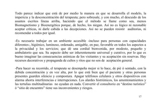 Todo parece indicar que está de por medio la manera en que se desarrolla el modelo, la
impericia y la desconcentración del terapeuta; pero sobresale, y con mucho, el descuido de los
asuntos escritos líneas arriba, haciendo que el método se llame como sea, menos
Biomagnetismo y Bioenergética porque, de hecho, los niegan. Así no es lógico ni razonable
aceptar críticas, ni darle cabida a las decepciones. Así no se pueden resistir auditorias, ni
recomendar a todos por igual.
-Es necesario trabajar en un ambiente accesible -incluso para personas con capacidades
diferentes-, higiénico, luminoso, ordenado, amigable, en paz, favorable en todos los aspectos a
la privacidad y los servicios; que dé una cordial bienvenida, por modesto, pequeño y
ambulatorio que sea. Su aspecto debe ser inherentemente universal y curativo, por lo que es
bueno imaginar las consecuencias anímicas de los visitantes y su aceptación sin reservas. Hay
recursos decorativos y propaganda de cultos y ritos que no son de aceptación general.
-Para hacer su recorrido, el terapeuta se desempeña mejor si lo hace, de pié ó sentado, con la
debida concentración y en voz alta, por lo que está bien que el paciente y otras personas
presentes guarden silencio y compostura. Apagar teléfonos celulares y otros dispositivos con
alarma ahorra interferencias e interrupciones. Los alardes histriónicos, los amontonamientos y
las tertulias multitudinarias no ayudan en nada. Convertir el consultorio en “destino turístico”
ó “sitio de encuentro” tiene sus inconvenientes y riesgos.
17
 
