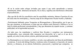 -Si en la sesión están colegas invitados que sepan ó que estén aprendiendo a rastrear
mentalmente, deben abstenerse de hacerlo. No es ético y significa una interferencia vibracional
al procedimiento.
-Hay que dar de alta los consultorios ante las autoridades sanitarias, obtener el permiso de uso
del suelo ante las municipales, y hacerse cargo de las obligaciones fiscales locales y federales.
-Estrictamente hablando somos Terapeutas en Biomagnetismo y Bioenergética, por lo que no
hay que ostentarse, ni disfrazarse, ni dejar que nos señalen como Doctores ó Médicos si no se
tiene la cédula profesional correspondiente; y hay que abstenerse de expedir recetas y contratar
publicidad, sin la legitimidad necesaria.
-En todo caso, los expedientes y archivos bien llevados y completos son instrumentos
irremplazables, cuyo contenido debe manejarse con discreción; tal y cual es el uso de la
agenda, así como la más estricta cortesía, pulcritud personal y puntualidad.
-La Bioenergética es un recurso científico y un arte, cuya aplicación está llena de posibilidades
y sorpresas. A través del diálogo binario y sistémico entre el terapeuta y el paciente, de manera
directa y a distancia, en un entrono biohistórico, psicosocial y espiritual que comparten, se
18
 