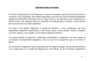 DEFINICIONES DE IMAN
En Física el magnetismo es un fenómeno en el que los materiales ejercen fuerzas de atracción ó
repulsión a otros materiales. Hay algunos materiales conocidos que han presentado propiedades
magnéticas detectables fácilmente como el níquel, hierro y sus aleaciones, que comúnmente se
llaman imanes. Sin embargo, todos los materiales son influenciados, de mayor o menor forma,
por la presencia de un campo magnético.
Un imán es una piedra, dispositivo o cuerpo de material, a veces cristalizado, que tiene
propiedades magnéticas significativas y atrae hierro, acero y otros metales. Tiende a alinearse
con otros imanes y, por ejemplo, con el campo magnético terrestre.
Los imanes pueden ser naturales ó artificiales; permanentes ó temporales. Un imán natural es
un mineral con propiedades magnéticas. Tal es el caso de la magnetita, que es un óxido de
fierro.
Los fenómenos magnéticos fueron conocidos por los antiguos griegos. Se dice que por primera
vez se observaron en la ciudad de Magnesia en Asia Menor, de ahí el término magnetismo.
21
 