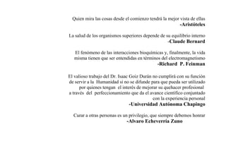 Quien mira las cosas desde el comienzo tendrá la mejor vista de ellas
-Aristóteles
La salud de los organismos superiores depende de su equilibrio interno
-Claude Bernard
El fenómeno de las interacciones bioquímicas y, finalmente, la vida
misma tienen que ser entendidas en términos del electromagnetismo
-Richard P. Feinman
El valioso trabajo del Dr. Isaac Goiz Durán no cumplirá con su función
de servir a la Humanidad si no se difunde para que pueda ser utilizado
por quienes tengan el interés de mejorar su quehacer profesional
a través del perfeccionamiento que da el avance científico conjuntado
con la experiencia personal
-Universidad Autónoma Chapingo
Curar a otras personas es un privilegio, que siempre debemos honrar
-Alvaro Echeverría Zuno
 