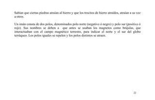 Sabían que ciertas piedras atraían al hierro y que los trocitos de hierro atraídos, atraían a su vez
a otros.
Un imán consta de dos polos, denominados polo norte (negativo ó negro) y polo sur (positivo ó
rojo). Sus nombres se deben a que antes se usaban los magnetos como brújulas, que
interactuaban con el campo magnético terrestre, para indicar el norte y el sur del globo
terráqueo. Los polos iguales se repelen y los polos distintos se atraen.
22
 
