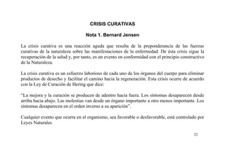 CRISIS CURATIVAS
Nota 1. Bernard Jensen
La crisis curativa es una reacción aguda que resulta de la preponderancia de las fuerzas
curativas de la naturaleza sobre las manifestaciones de la enfermedad. De ésta crisis sigue la
recuperación de la salud y, por tanto, es un evento en conformidad con el principio constructivo
de la Naturaleza.
La crisis curativa es un esfuerzo laborioso de cada uno de los órganos del cuerpo para eliminar
productos de desecho y facilitar el camino hacia la regeneración. Esta crisis ocurre de acuerdo
con la Ley de Curación de Hering que dice:
“La mejora y la curación se producen de adentro hacia fuera. Los síntomas desaparecen desde
arriba hacia abajo. Las molestias van desde un órgano importante a otro menos importante. Los
síntomas desaparecen en el orden inverso a su aparición”.
Cualquier evento que ocurra en el organismo, sea favorable o desfavorable, está controlado por
Leyes Naturales
23
 