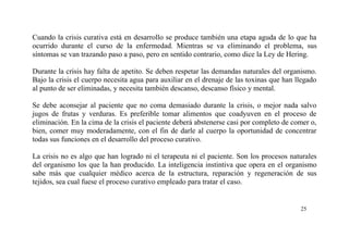 Cuando la crisis curativa está en desarrollo se produce también una etapa aguda de lo que ha
ocurrido durante el curso de la enfermedad. Mientras se va eliminando el problema, sus
síntomas se van trazando paso a paso, pero en sentido contrario, como dice la Ley de Hering.
Durante la crisis hay falta de apetito. Se deben respetar las demandas naturales del organismo.
Bajo la crisis el cuerpo necesita agua para auxiliar en el drenaje de las toxinas que han llegado
al punto de ser eliminadas, y necesita también descanso, descanso físico y mental.
Se debe aconsejar al paciente que no coma demasiado durante la crisis, o mejor nada salvo
jugos de frutas y verduras. Es preferible tomar alimentos que coadyuven en el proceso de
eliminación. En la cima de la crisis el paciente deberá abstenerse casi por completo de comer o,
bien, comer muy moderadamente, con el fin de darle al cuerpo la oportunidad de concentrar
todas sus funciones en el desarrollo del proceso curativo.
La crisis no es algo que han logrado ni el terapeuta ni el paciente. Son los procesos naturales
del organismo los que la han producido. La inteligencia instintiva que opera en el organismo
sabe más que cualquier médico acerca de la estructura, reparación y regeneración de sus
tejidos, sea cual fuese el proceso curativo empleado para tratar el caso.
25
 