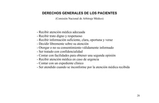 DERECHOS GENERALES DE LOS PACIENTES
(Comisión Nacional de Arbitraje Médico)
- Recibir atención médica adecuada
- Recibir trato digno y respetuoso
- Recibir información suficiente, clara, oportuna y veraz
- Decidir libremente sobre su atención
- Otorgar o no su consentimiento válidamente informado
- Ser tratado con confidencialidad
- Contar con facilidades para obtener una segunda opinión
- Recibir atención médica en caso de urgencia
- Contar con un expediente clínico
- Ser atendido cuando se inconforme por la atención médica recibida
28
 