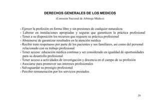 DERECHOS GENERALES DE LOS MEDICOS
(Comisión Nacional de Arbitraje Médico)
- Ejercer la profesión en forma libre y sin presiones de cualquier naturaleza
- Laborar en instalaciones apropiadas y seguras que garanticen la práctica profesional
- Tener a su disposición los recursos que requiere su práctica profesional
- Abstenerse de garantizar resultados en la atención médica
- Recibir trato respetuoso por parte de los pacientes y sus familiares, así como del personal
relacionado con su trabajo profesional
- Tener acceso educación médica continua y ser considerado en igualdad de oportunidades
para su desarrollo profesional
- Tener acceso a actividades de investigación y docencia en el campo de su profesión
- Asociarse para promover sus intereses profesionales
- Salvaguardar su prestigio profesional
- Percibir remuneración por los servicios prestados
29
 