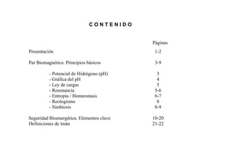 C O N T E N I D O
Páginas
Presentación 1-2
Par Biomagnético. Principios básicos
- Potencial de Hidrógeno (pH)
- Gráfica del pH
- Ley de cargas
- Resonancia
- Entropía / Homeostasis
- Reologismo
- Simbiosis
3-9
3
4
5
5-6
6-7
8
8-9
Seguridad Bioenergética. Elementos clave 10-20
Definiciones de imán 21-22
 