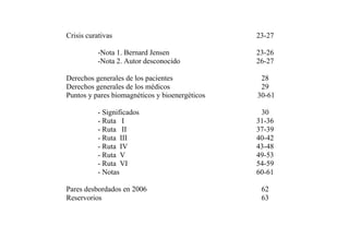 Crisis curativas
-Nota 1. Bernard Jensen
-Nota 2. Autor desconocido
23-27
23-26
26-27
Derechos generales de los pacientes 28
Derechos generales de los médicos 29
Puntos y pares biomagnéticos y bioenergéticos
- Significados
- Ruta I
- Ruta II
- Ruta III
- Ruta IV
- Ruta V
- Ruta VI
- Notas
30-61
30
31-36
37-39
40-42
43-48
49-53
54-59
60-61
Pares desbordados en 2006 62
Reservorios 63
 