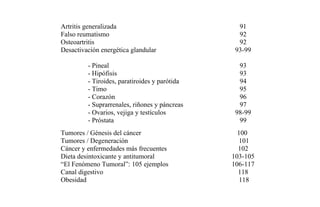 Artritis generalizada 91
Falso reumatismo 92
Osteoartritis 92
Desactivación energética glandular
- Pineal
- Hipófisis
- Tiroides, paratiroides y parótida
- Timo
- Corazón
- Suprarrenales, riñones y páncreas
- Ovarios, vejiga y testículos
- Próstata
93-99
93
93
94
95
96
97
98-99
99
Tumores / Génesis del cáncer 100
Tumores / Degeneración 101
Cáncer y enfermedades más frecuentes 102
Dieta desintoxicante y antitumoral 103-105
“El Fenómeno Tumoral”: 105 ejemplos 106-117
Canal digestivo 118
Obesidad 118
 