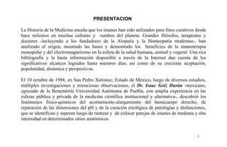 PRESENTACION
La Historia de la Medicina enseña que los imanes han sido utilizados para fines curativos desde
hace milenios en muchas culturas y rumbos del planeta. Grandes filósofos, terapeutas y
doctores -incluyendo a los fundadores de la Alopatía y la Homeopatía modernas-, han
analizado el origen, mostrado las bases y demostrado los beneficios de la imanoterapia
monopolar y del electromagnetismo en la esfera de la salud humana, animal y vegetal. Una rica
bibliografía y la basta información disponible a través de la Internet dan cuenta de los
significativos alcances logrados hasta nuestros días, así como de su creciente aceptación,
popularidad, dinámica y perspectivas.
El 10 octubre de 1988, en San Pedro Xalostoc, Estado de México, luego de diversos estudios,
múltiples investigaciones y minuciosas observaciones, el Dr. Isaac Goiz Durán -mexicano,
egresado de la Benemérita Universidad Autónoma de Puebla, con amplia experiencia en las
esferas pública y privada de la medicina científica institucional y alternativa-, descubrió los
fenómenos físico-químicos del acortamiento-alargamiento del hemicuerpo derecho, de
reparación de las distorsiones del pH y de la curación etiológica de patologías y disfunciones,
que se identifican y superan luego de rastrear y de colocar parejas de imanes de mediana y alta
intensidad en determinados sitios anatómicos.
1
 
