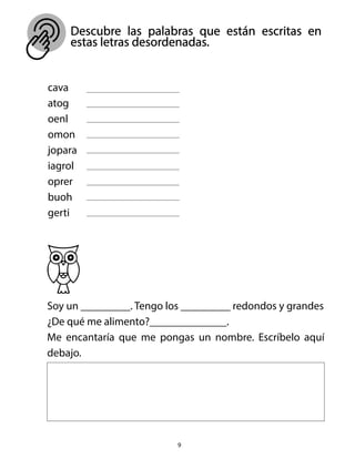 Descubre las palabras que están escritas en
estas letras desordenadas.
9
cava
atog
oenl
omon
jopara
iagrol
oprer
buoh
gerti
Soy un _________. Tengo los _________ redondos y grandes
¿De qué me alimento?______________.
Me encantaría que me pongas un nombre. Escríbelo aquí
debajo.
 