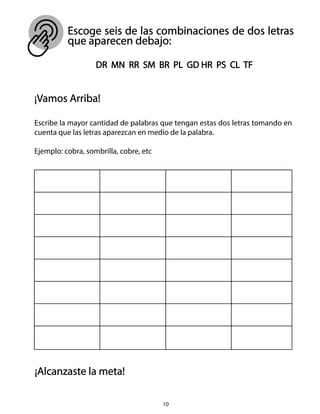 Escoge seis de las combinaciones de dos letras
que aparecen debajo:
10
DR MN RR SM BR PL GD HR PS CL TF
¡Vamos Arriba!
Escribe la mayor cantidad de palabras que tengan estas dos letras tomando en
cuenta que las letras aparezcan en medio de la palabra.
Ejemplo: cobra, sombrilla, cobre, etc
¡Alcanzaste la meta!
 