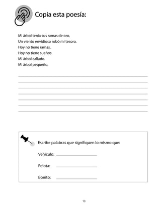 Mi árbol tenía sus ramas de oro.
Un viento envidioso robó mi tesoro.
Hoy no tiene ramas.
Hoy no tiene sueños.
Mi árbol callado.
Mi árbol pequeño.
Escribe palabras que signifiquen lo mismo que:
13
Copia esta poesía:
Vehículo:
Pelota:
Bonito:
 