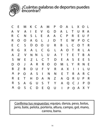 14
¿Cuántas palabras de deportes puedes
encontrar?
Confirma tus respuestas: equipo, danza, peso, botas,
jarro, bate, pelota, portería, altura, campo, gol, mano,
carrera, barra.
 