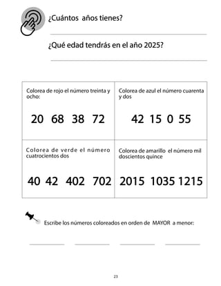 Escribe los números coloreados en orden de MAYOR a menor:
23
¿Cuántos años tienes?
¿Qué edad tendrás en el año 2025?
Colorea de rojo el número treinta y
ocho:
Colorea de azul el número cuarenta
y dos
20 68 38 72 42 15 0 55
Colorea de verde el número
cuatrocientos dos
Colorea de amarillo el número mil
doscientos quince
40 42 402 702 2015 1035 1215
 
