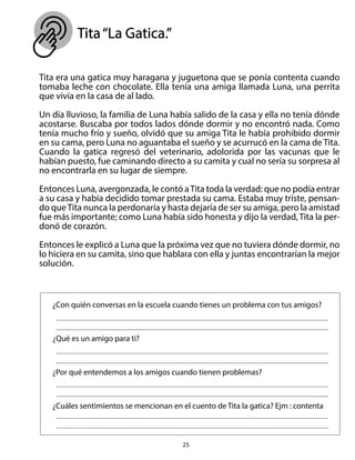 25
Tita“La Gatica.”
Tita era una gatica muy haragana y juguetona que se ponía contenta cuando
tomaba leche con chocolate. Ella tenía una amiga llamada Luna, una perrita
que vivía en la casa de al lado.
Un día lluvioso, la familia de Luna había salido de la casa y ella no tenía dónde
acostarse. Buscaba por todos lados dónde dormir y no encontró nada. Como
tenía mucho frío y sueño, olvidó que su amiga Tita le había prohibido dormir
en su cama, pero Luna no aguantaba el sueño y se acurrucó en la cama de Tita.
Cuando la gatica regresó del veterinario, adolorida por las vacunas que le
habían puesto, fue caminando directo a su camita y cual no sería su sorpresa al
no encontrarla en su lugar de siempre.
Entonces Luna, avergonzada, le contó aTita toda la verdad: que no podía entrar
a su casa y había decidido tomar prestada su cama. Estaba muy triste, pensan-
do queTita nunca la perdonaría y hasta dejaría de ser su amiga, pero la amistad
fue más importante; como Luna había sido honesta y dijo la verdad, Tita la per-
donó de corazón.
Entonces le explicó a Luna que la próxima vez que no tuviera dónde dormir, no
lo hiciera en su camita, sino que hablara con ella y juntas encontrarían la mejor
solución.
¿Con quién conversas en la escuela cuando tienes un problema con tus amigos?
¿Qué es un amigo para ti?
¿Por qué entendemos a los amigos cuando tienen problemas?
¿Cuáles sentimientos se mencionan en el cuento de Tita la gatica? Ejm : contenta
 