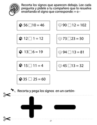 27
Recorta y pega los signos en un cartón-
Recorta los signos que aparecen debajo. Lee cada
pregunta y pídele a tu compañero que lo resuelva
enseñando el signo que corresponde: + o -
56 10 = 46 90 12 = 102
73 23 = 50
94 13 = 81
45 13 = 32
12 1 = 12
13 6 = 19
15 11 = 4
35 25 = 60
 