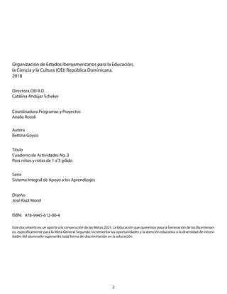 Este documento es un aporte a la consecución de las Metas 2021: La Educación que queremos para la Generación de los Bicentenari-
os, específicamente para la Meta General Segunda: Incrementar las oportunidades y la atención educativa a la diversidad de necesi-
dades del alumnado superando toda forma de discriminación en la educación.
Organización de Estados Iberoamericanos para la Educación,
la Ciencia y la Cultura (OEI) República Dominicana.
2018
Directora OEI R.D.
Catalina Andújar Scheker
Coordinadora Programas y Proyectos
Analia Rosoli
Autora
Bettina Goyco
Título
Cuaderno de Actividades No. 3
Para niños y niñas de 1 a 3 grado
Serie
Sistema Integral de Apoyo a los Aprendizajes
Diseño
José Raúl Morel
ISBN: 978-9945-612-00-4
2
 