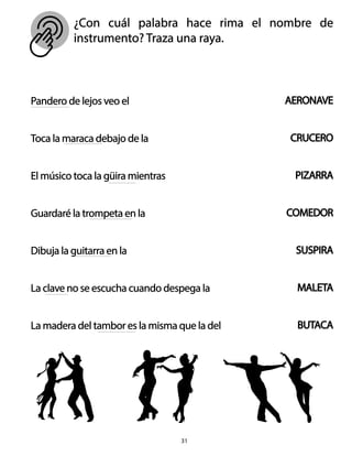 ¿Con cuál palabra hace rima el nombre de
instrumento? Traza una raya.
31
Pandero de lejos veo el
Toca la maraca debajo de la
El músico toca la güira mientras
Guardaré la trompeta en la
Dibuja la guitarra en la
La clave no se escucha cuando despega la
La madera del tambor es la misma que la del
AERONAVE
CRUCERO
PIZARRA
COMEDOR
SUSPIRA
MALETA
BUTACA
 