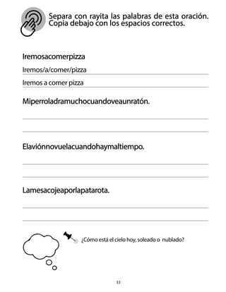 Separa con rayita las palabras de esta oración.
Copia debajo con los espacios correctos.
33
Iremosacomerpizza
Iremos/a/comer/pizza
Iremos a comer pizza
Miperroladramuchocuandoveaunratón.
Elaviónnovuelacuandohaymaltiempo.
Lamesacojeaporlapatarota.
¿Cómo está el cielo hoy, soleado o nublado?
 