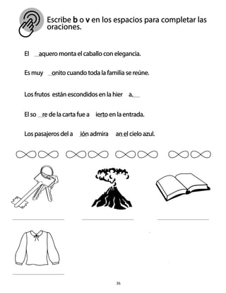 Escribe b o v en los espacios para completar las
oraciones.
El aquero monta el caballo con elegancia.
Es muy onito cuando toda la familia se reúne.
Los frutos están escondidos en la hier a.
El so re de la carta fue a ierto en la entrada.
Los pasajeros del a ión admira an el cielo azul.
36
 