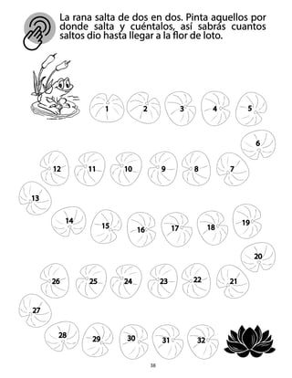 La rana salta de dos en dos. Pinta aquellos por
donde salta y cuéntalos, así sabrás cuantos
saltos dio hasta llegar a la flor de loto.
38
1 2 3 4 5
6
7
8
9
10
11
12
13
14
15
16 17 18
19
20
21
22
23
24
25
26
27
28
29 30 31 32
 