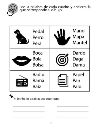 Lee la palabra de cada cuadro y encierra la
que corresponde al dibujo.
47
Escribe las palabras que encerraste:
Pedal
Perro
Pera
Boca
Bola
Bolsa
Dardo
Daga
Dama
Mano
Mapa
Mantel
Papel
Pan
Palo
Radio
Rama
Raíz
 