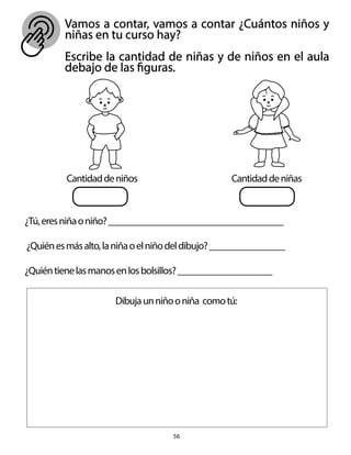 Vamos a contar, vamos a contar ¿Cuántos niños y
niñas en tu curso hay?
Escribe la cantidad de niñas y de niños en el aula
debajo de las figuras.
56
Cantidaddeniñas
Cantidaddeniños
¿Tú,eresniñaoniño?_____________________________________
¿Quiénesmásalto,laniñaoelniñodeldibujo?________________
¿Quiéntienelasmanosenlosbolsillos?____________________
Dibujaunniñooniña comotú:
 