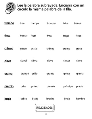 57
Lee la palabra subrayada. Encierra con un
círculo la misma palabra de la fila.
trompo
fresa
cráneo
clavo
grama
premio
bruja
tren trampa trompo triza trenza
frente fruta frito frágil fresa
crudo cristal cráneo cromo crece
clavel clima clavo closet cloro
grande grillo grumo grieta grama
prisa primo premio príncipe prado
cabra brazo brocha bruja hambre
¡FELICIDADES!
 