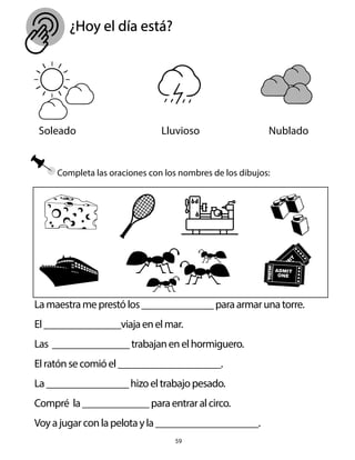 ¿Hoy el día está?
59
Soleado Lluvioso Nublado
Lamaestrameprestólos______________paraarmarunatorre.
El_______________viajaenelmar.
Las _______________trabajanenelhormiguero.
Elratónsecomióel____________________.
La________________hizoeltrabajopesado.
Compré la_____________paraentraralcirco.
Voyajugarconlapelotayla____________________.
Completa las oraciones con los nombres de los dibujos:
 