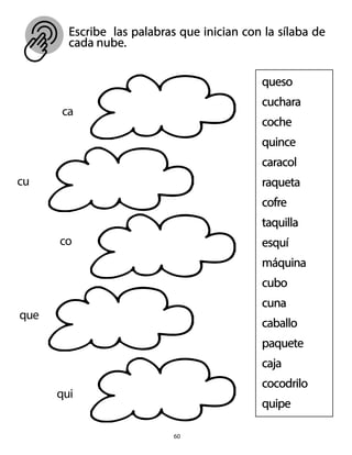 Escribe las palabras que inician con la sílaba de
cada nube.
60
queso
cuchara
coche
quince
caracol
raqueta
cofre
taquilla
esquí
máquina
cubo
cuna
caballo
paquete
caja
cocodrilo
quipe
ca
cu
co
que
qui
 