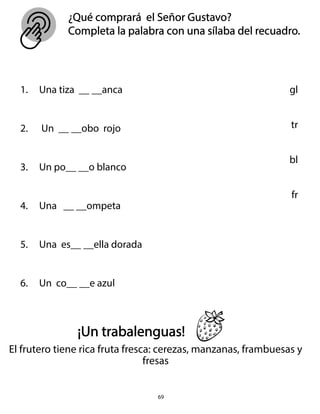 ¿Qué comprará el Señor Gustavo?
Completa la palabra con una sílaba del recuadro.
69
1. Una tiza __ __anca
2. Un __ __obo rojo
3. Un po__ __o blanco
4. Una __ __ompeta
5. Una es__ __ella dorada
6. Un co__ __e azul
gl
tr
bl
fr
¡Un trabalenguas!
El frutero tiene rica fruta fresca: cerezas, manzanas, frambuesas y
fresas
 