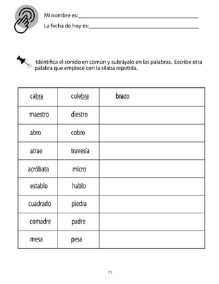 71
Identifica el sonido en común y subráyalo en las palabras. Escribe otra
palabra que empiece con la sílaba repetida.
cabra culebra
maestro diestro
abro cobro
atrae travesía
acróbata micro
establo hablo
cuadrado piedra
comadre padre
mesa pesa
brazo
Mi nombre es:__________________________________________
La fecha de hoy es: ______________________________________
 
