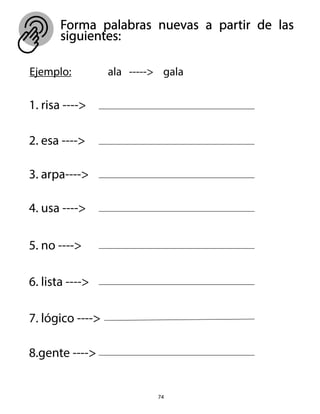 74
Forma palabras nuevas a partir de las
siguientes:
Ejemplo: ala -----> gala
1. risa ---->
2. esa ---->
3. arpa---->
4. usa ---->
5. no ---->
6. lista ---->
7. lógico ---->
8.gente ---->
 