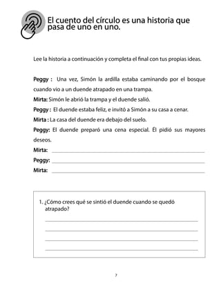El cuento del círculo es una historia que
pasa de uno en uno.
7
Lee la historia a continuación y completa el final con tus propias ideas.
Peggy : Una vez, Simón la ardilla estaba caminando por el bosque
cuando vio a un duende atrapado en una trampa.
Mirta: Simón le abrió la trampa y el duende salió.
Peggy : El duende estaba feliz, e invitó a Simón a su casa a cenar.
Mirta : La casa del duende era debajo del suelo.
Peggy: El duende preparó una cena especial. Él pidió sus mayores
deseos.
Mirta:
Peggy:
Mirta:
1. ¿Cómo crees qué se sintió el duende cuando se quedó
atrapado?
 