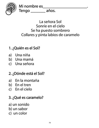 Mi nombre es_____________________.
Tengo _______ años.
79
1. ¿Quién es el Sol?
a) Una niña
b) Una mamá
c) Una señora
2. ¿Dónde está el Sol?
a) En la montaña
b) En el tren
c) En el cielo
3. ¿Qué es caramelo?
a) un sonido
b) un sabor
c) un color
La señora Sol
Sonríe en el cielo
Se ha puesto sombrero
Collares y pinta labios de caramelo
 