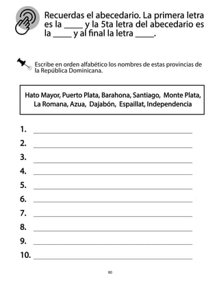 Escribe en orden alfabético los nombres de estas provincias de
la República Dominicana.
Recuerdas el abecedario. La primera letra
es la ____ y la 5ta letra del abecedario es
la ____ y al final la letra ____.
80
Hato Mayor, Puerto Plata, Barahona, Santiago, Monte Plata,
La Romana, Azua, Dajabón, Espaillat, Independencia
1.
2.
3.
4.
5.
6.
7.
8.
9.
10.
 