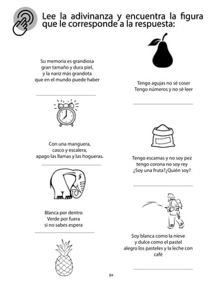 Lee la adivinanza y encuentra la figura
que le corresponde a la respuesta:
84
Su memoria es grandiosa
gran tamaño y dura piel,
y la nariz más grandota
que en el mundo puede haber
Tengo agujas no sé coser
Tengo números y no sé leer
Con una manguera,
casco y escalera,
apago las llamas y las hogueras. Tengo escamas y no soy pez
tengo corona no soy rey
¿Soy una fruta?¿Quién soy?
Blanca por dentro
Verde por fuera
si no sabes espera
Soy blanca como la nieve
y dulce como el pastel
alegro los pasteles y la leche con
café
 