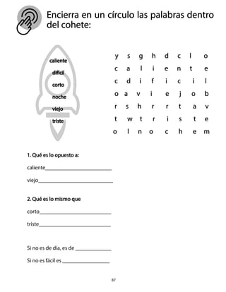 87
Encierra en un círculo las palabras dentro
del cohete:
1. Qué es lo opuesto a:
caliente________________________
viejo___________________________
2. Qué es lo mismo que
corto__________________________
triste__________________________
Si no es de día, es de _____________
Si no es fácil es _________________
 