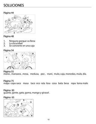 92
SOLUCIONES
Página 44
Página 48
1. Ninguno porque va llena
2. La oscuridad
3. Se convierte en una caja
Página 54
Página 55
mono , manzana , mesa, medusa, pez , maní, mulo, caja, monedas, mulo, día.
Página 75
mapa copa saco masa taco eco rata losa cosa bata besa ropa loma malo
Página 83
guante, gente, gato, goma, mango y girasol .
Página 65
1
1
1
2
3
4
5
6
7 8
9
10
2
3
4
5
6
7
2
4
5
 